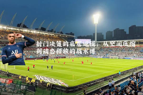 射门决策的底层逻辑：从空间压缩到动态释放的战术博弈